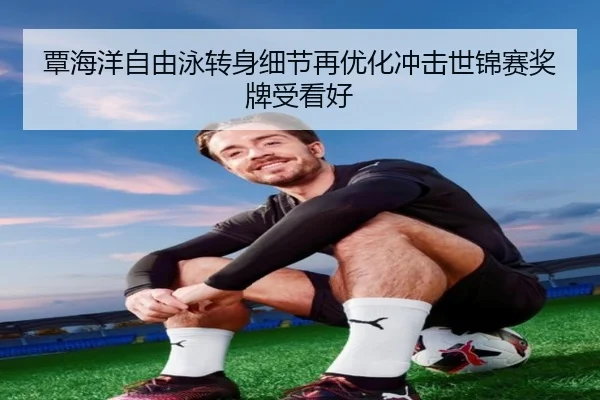 覃海洋自由泳转身细节再优化冲击世锦赛奖牌受看好